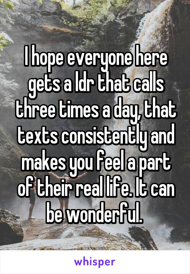I hope everyone here gets a ldr that calls three times a day, that texts consistently and makes you feel a part of their real life. It can be wonderful. 