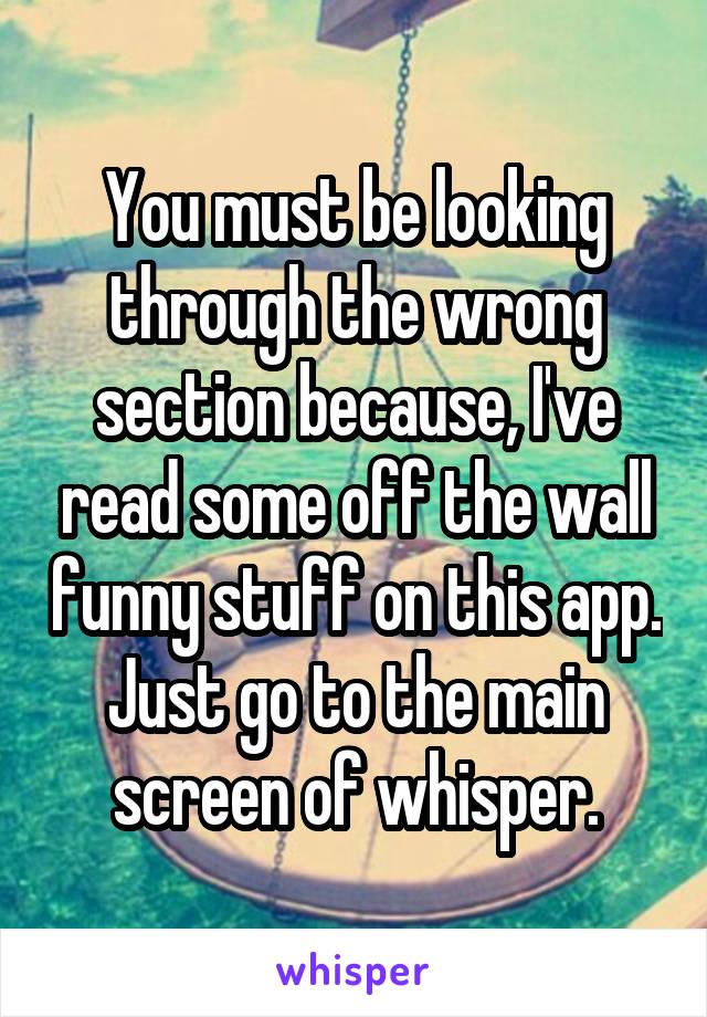 You must be looking through the wrong section because, I've read some off the wall funny stuff on this app. Just go to the main screen of whisper.