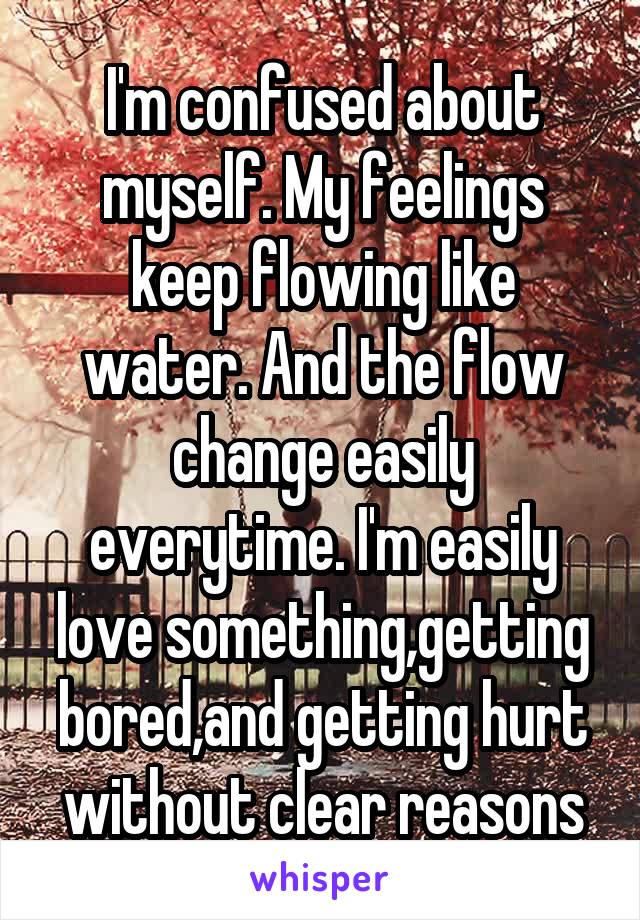 I'm confused about myself. My feelings keep flowing like water. And the flow change easily everytime. I'm easily love something,getting bored,and getting hurt without clear reasons