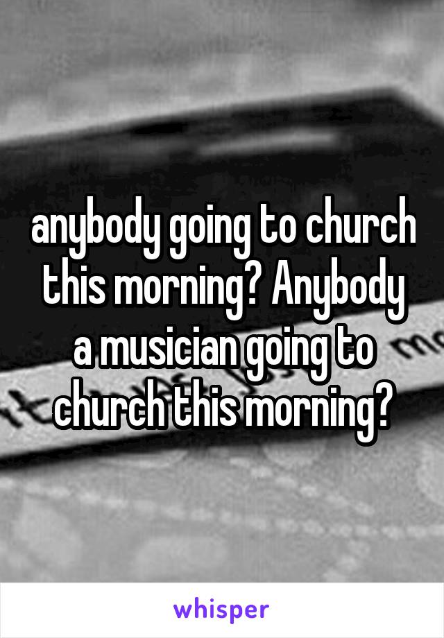 anybody going to church this morning? Anybody a musician going to church this morning?