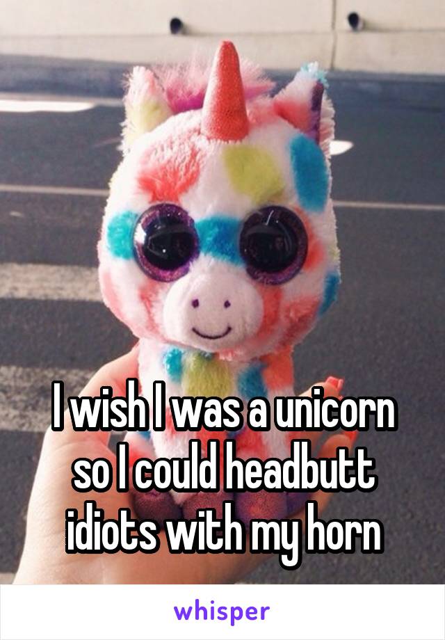 




I wish I was a unicorn so I could headbutt idiots with my horn