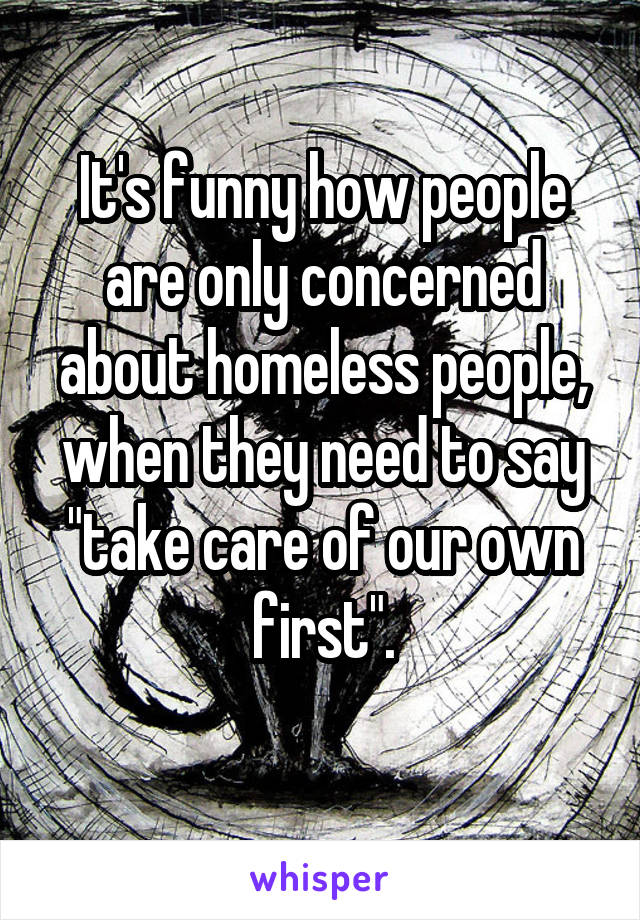 It's funny how people are only concerned about homeless people, when they need to say "take care of our own first".
