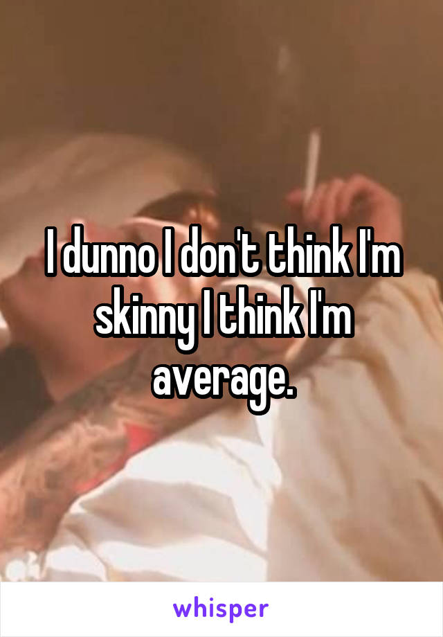 I dunno I don't think I'm skinny I think I'm average.