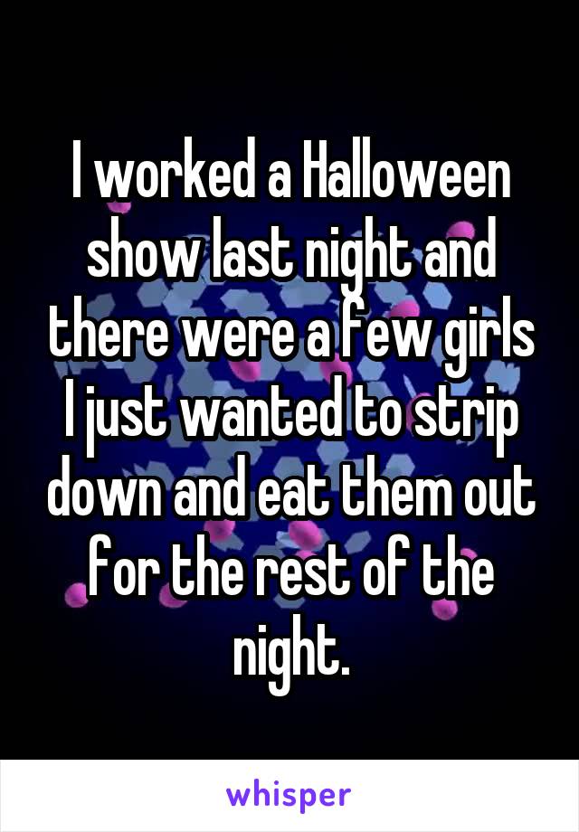 I worked a Halloween show last night and there were a few girls I just wanted to strip down and eat them out for the rest of the night.