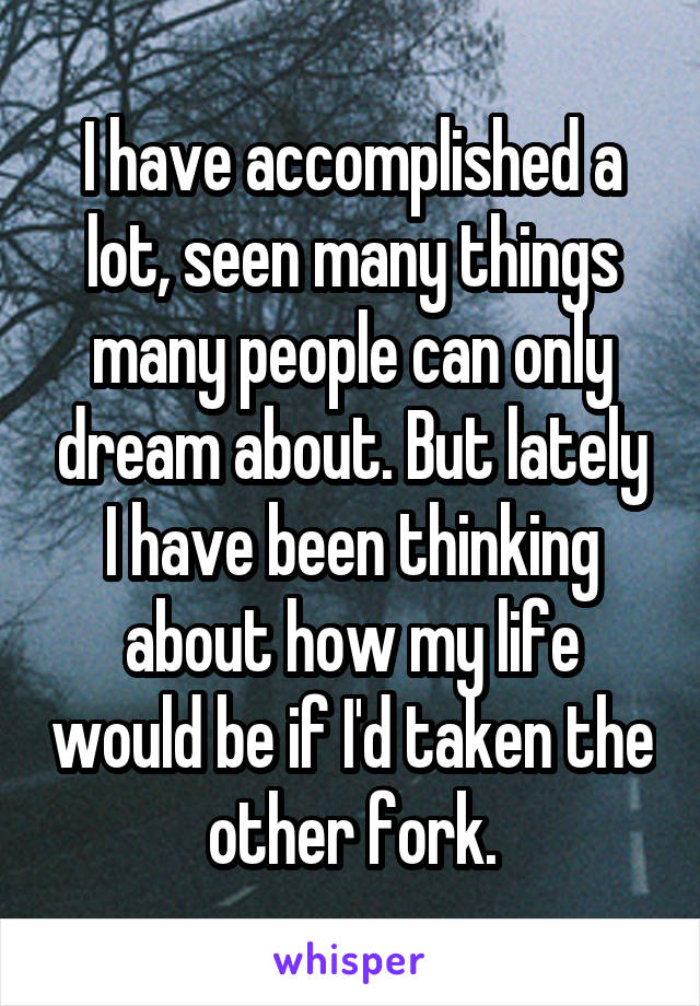 I have accomplished a lot, seen many things many people can only dream about. But lately I have been thinking about how my life would be if I'd taken the other fork.