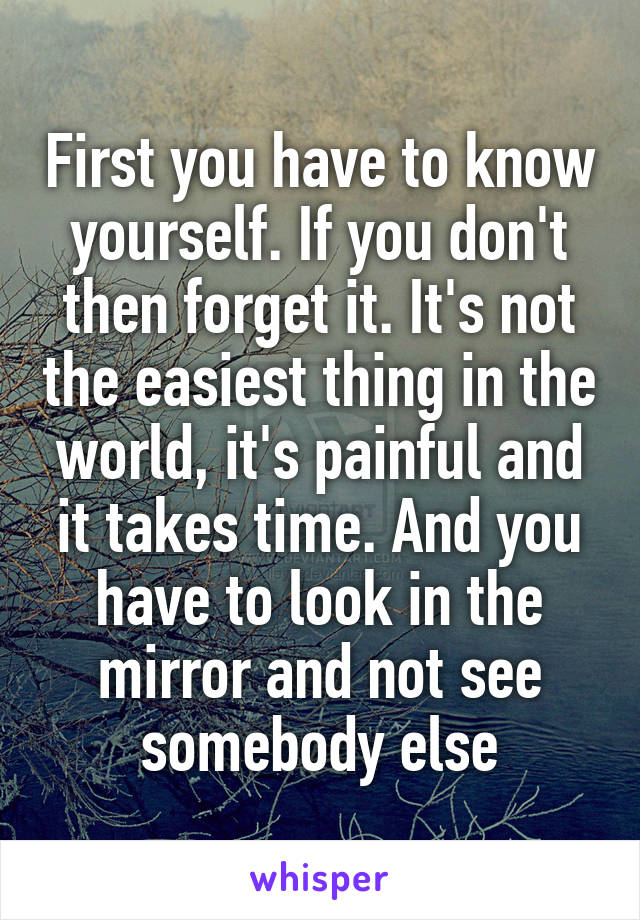 First you have to know yourself. If you don't then forget it. It's not the easiest thing in the world, it's painful and it takes time. And you have to look in the mirror and not see somebody else