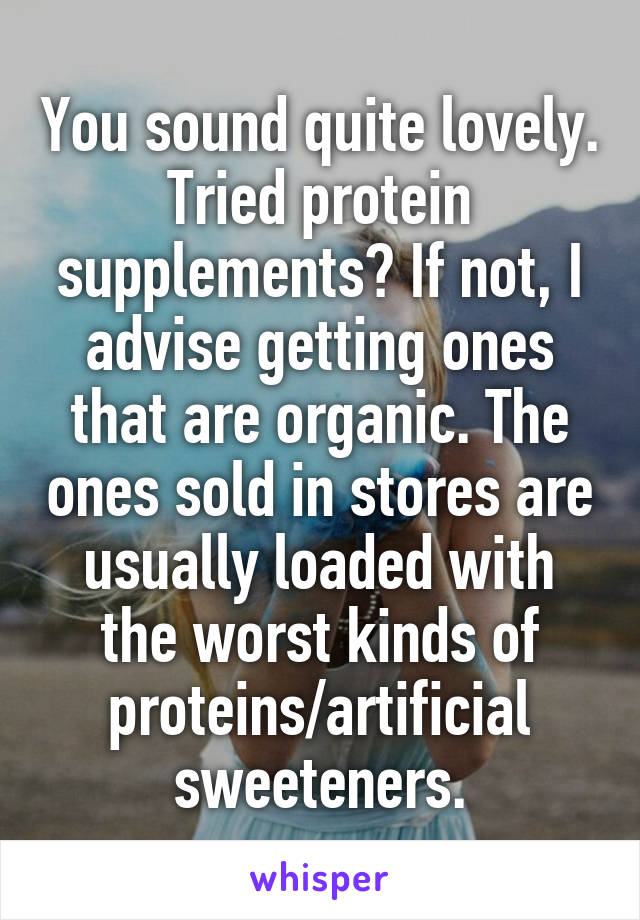 You sound quite lovely. Tried protein supplements? If not, I advise getting ones that are organic. The ones sold in stores are usually loaded with the worst kinds of proteins/artificial sweeteners.