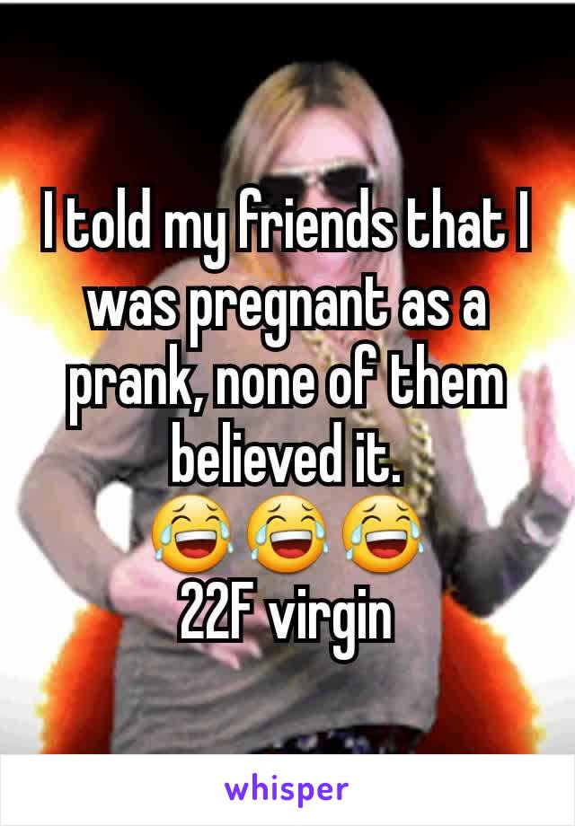 I told my friends that I was pregnant as a prank, none of them believed it.
😂😂😂
22F virgin