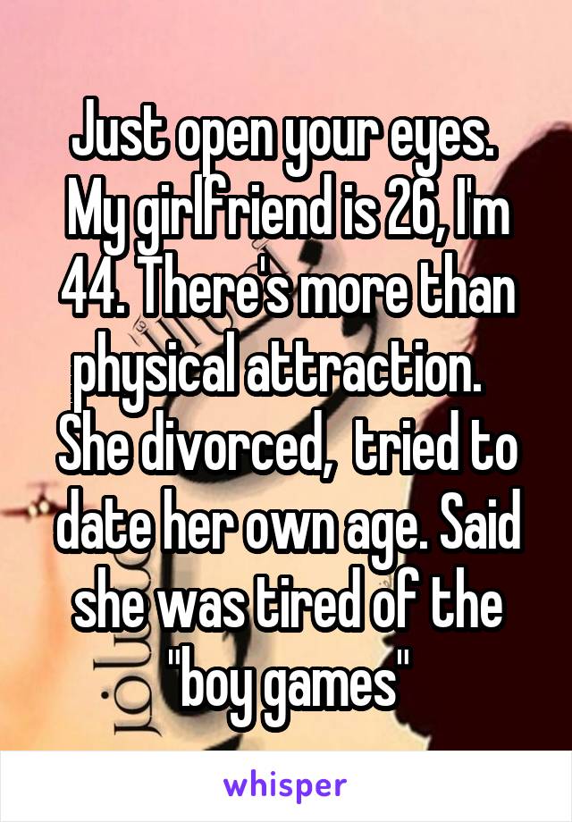 Just open your eyes.  My girlfriend is 26, I'm 44. There's more than physical attraction.  
She divorced,  tried to date her own age. Said she was tired of the "boy games"