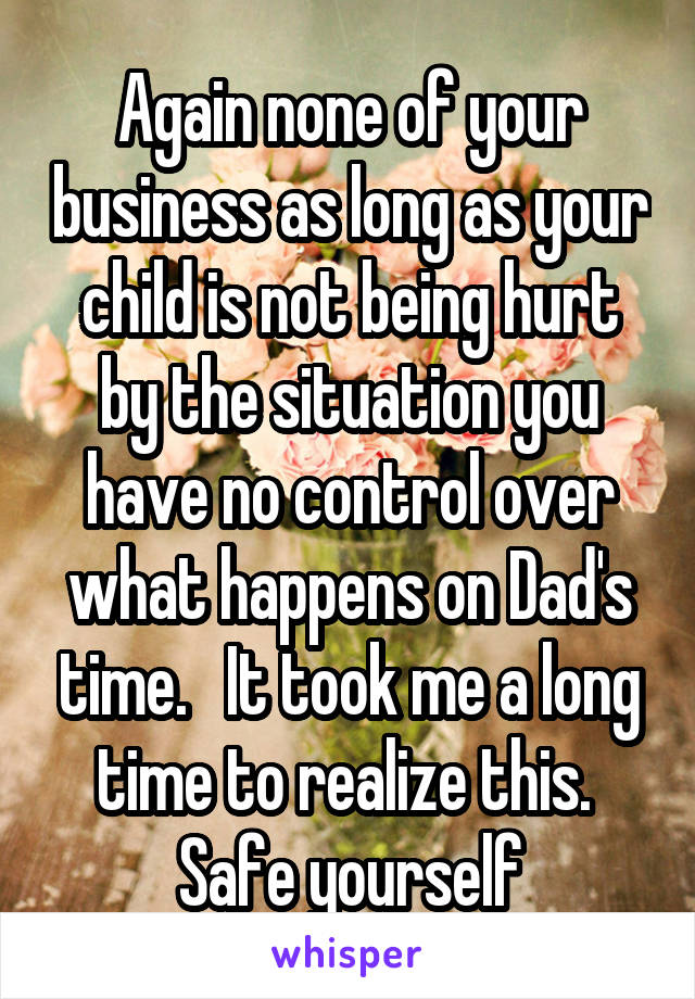 Again none of your business as long as your child is not being hurt by the situation you have no control over what happens on Dad's time.   It took me a long time to realize this.  Safe yourself