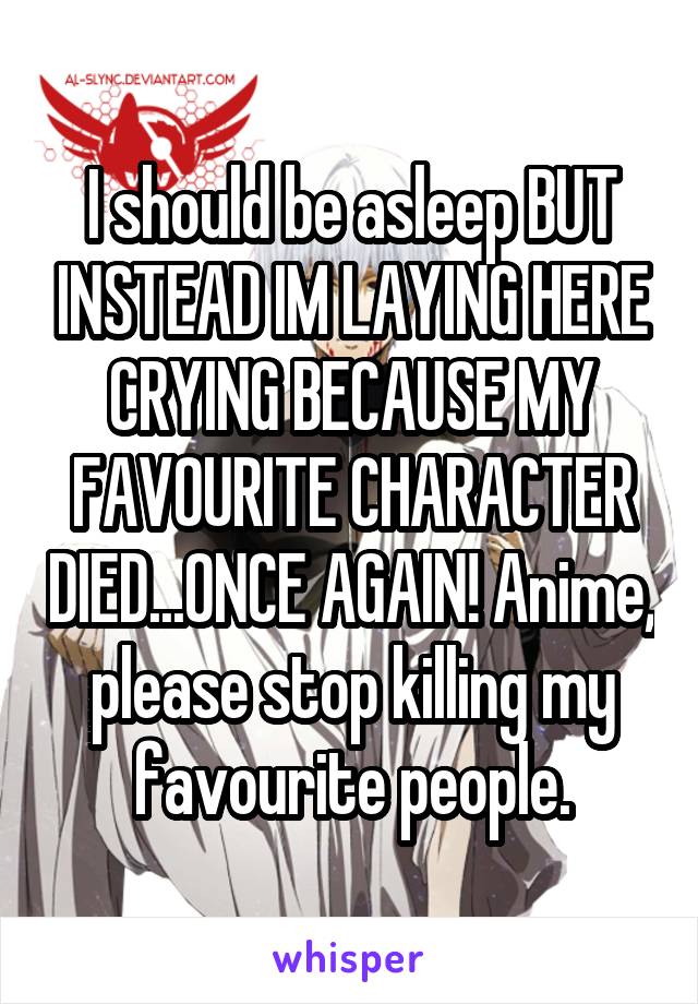 I should be asleep BUT INSTEAD IM LAYING HERE CRYING BECAUSE MY FAVOURITE CHARACTER DIED...ONCE AGAIN! Anime, please stop killing my favourite people.