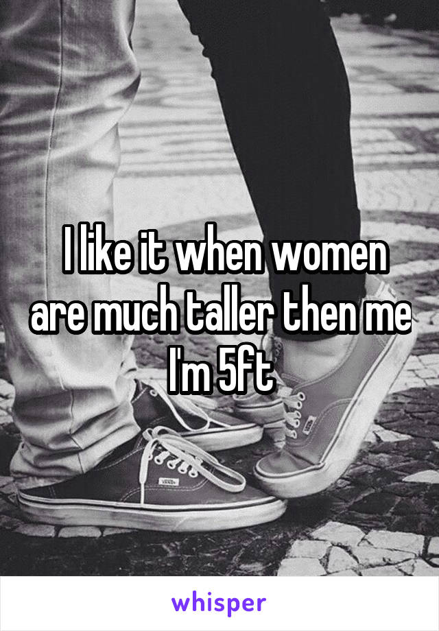  I like it when women are much taller then me I'm 5ft