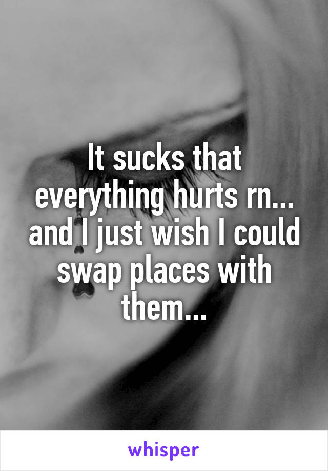 It sucks that everything hurts rn... and I just wish I could swap places with them...