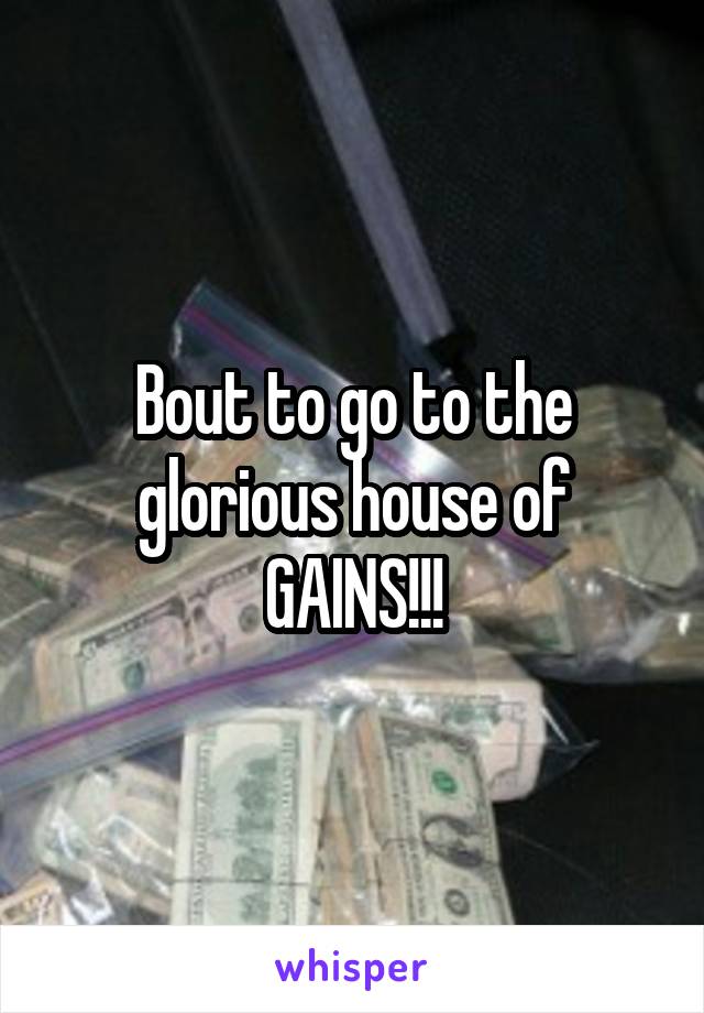 Bout to go to the glorious house of GAINS!!!