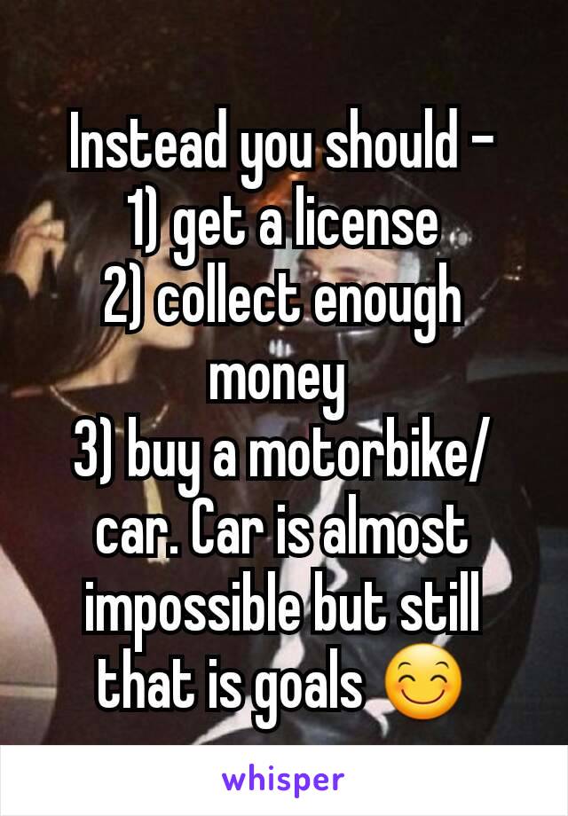 Instead you should -
1) get a license
2) collect enough money 
3) buy a motorbike/car. Car is almost impossible but still that is goals 😊