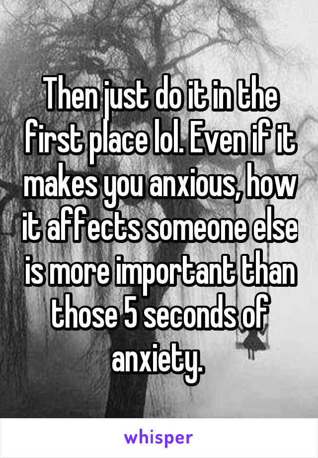 Then just do it in the first place lol. Even if it makes you anxious, how it affects someone else is more important than those 5 seconds of anxiety. 