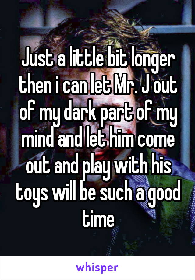 Just a little bit longer then i can let Mr. J out of my dark part of my mind and let him come out and play with his toys will be such a good time