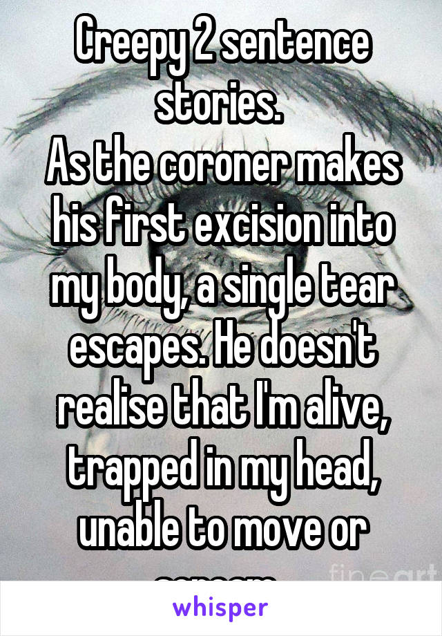 Creepy 2 sentence stories. 
As the coroner makes his first excision into my body, a single tear escapes. He doesn't realise that I'm alive, trapped in my head, unable to move or scream. 