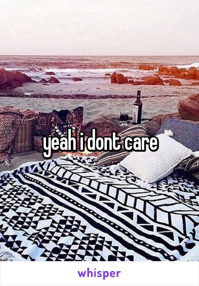 yeah i dont care