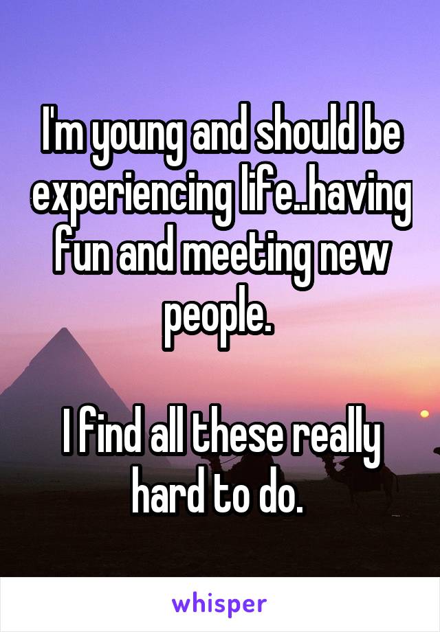 I'm young and should be experiencing life..having fun and meeting new people. 

I find all these really hard to do. 