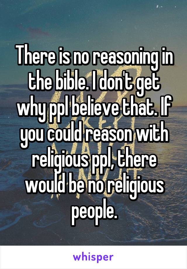 There is no reasoning in the bible. I don't get why ppl believe that. If you could reason with religious ppl, there would be no religious people.