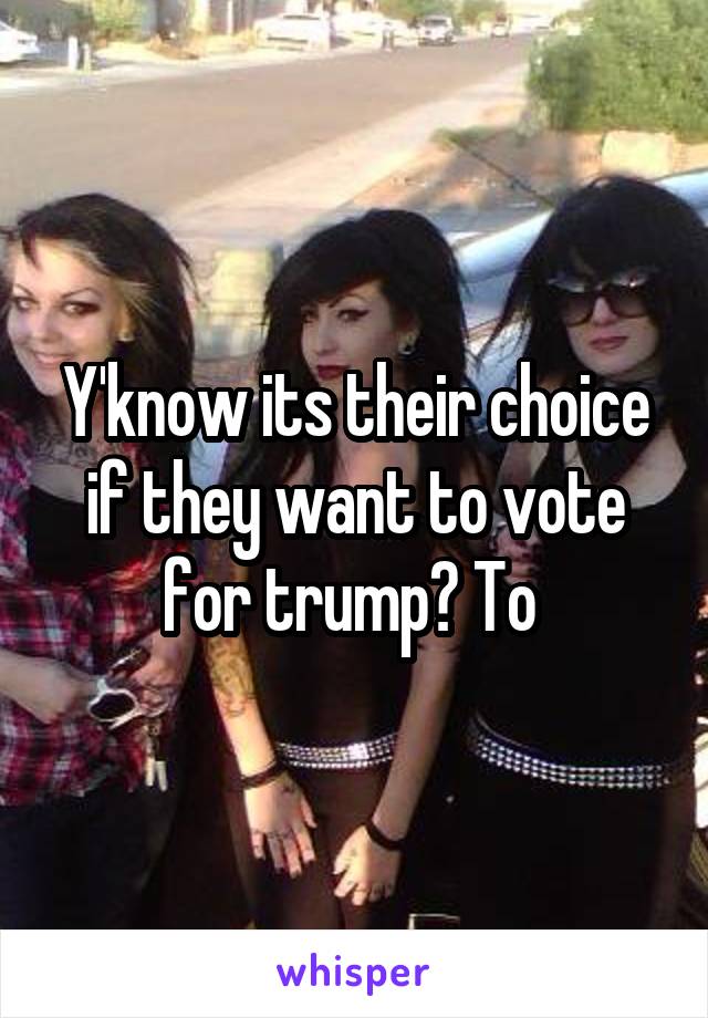 Y'know its their choice if they want to vote for trump? To 