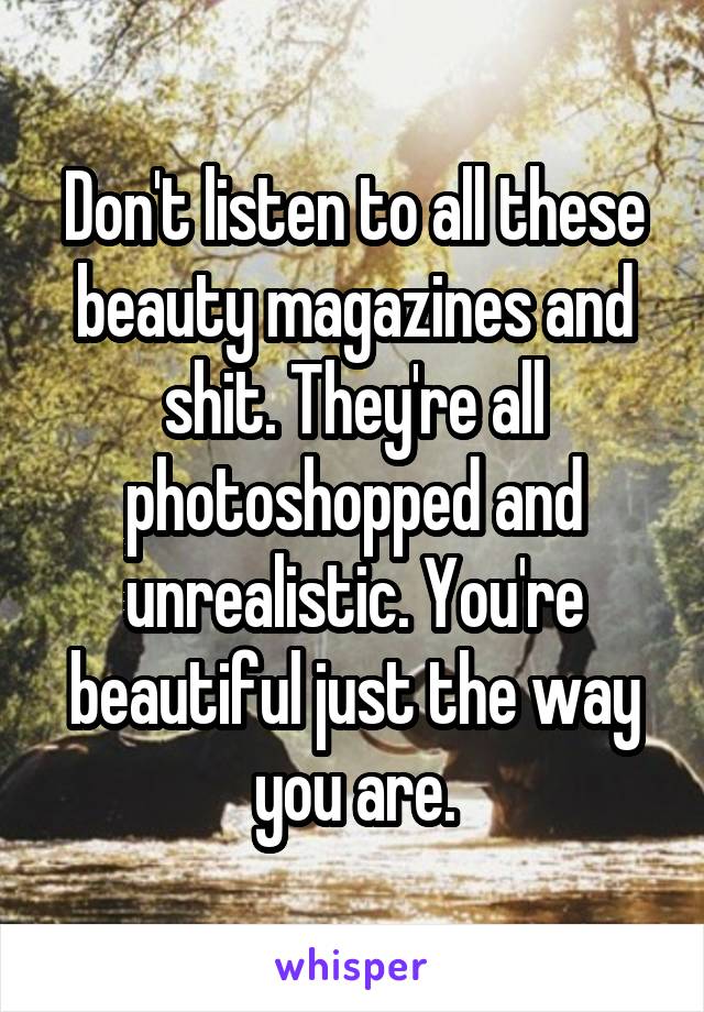 Don't listen to all these beauty magazines and shit. They're all photoshopped and unrealistic. You're beautiful just the way you are.