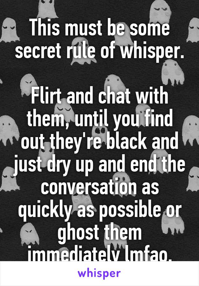 This must be some secret rule of whisper. 
Flirt and chat with them, until you find out they're black and just dry up and end the conversation as quickly as possible or ghost them immediately lmfao.
