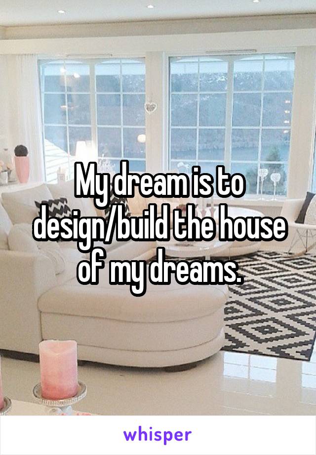My dream is to design/build the house of my dreams.