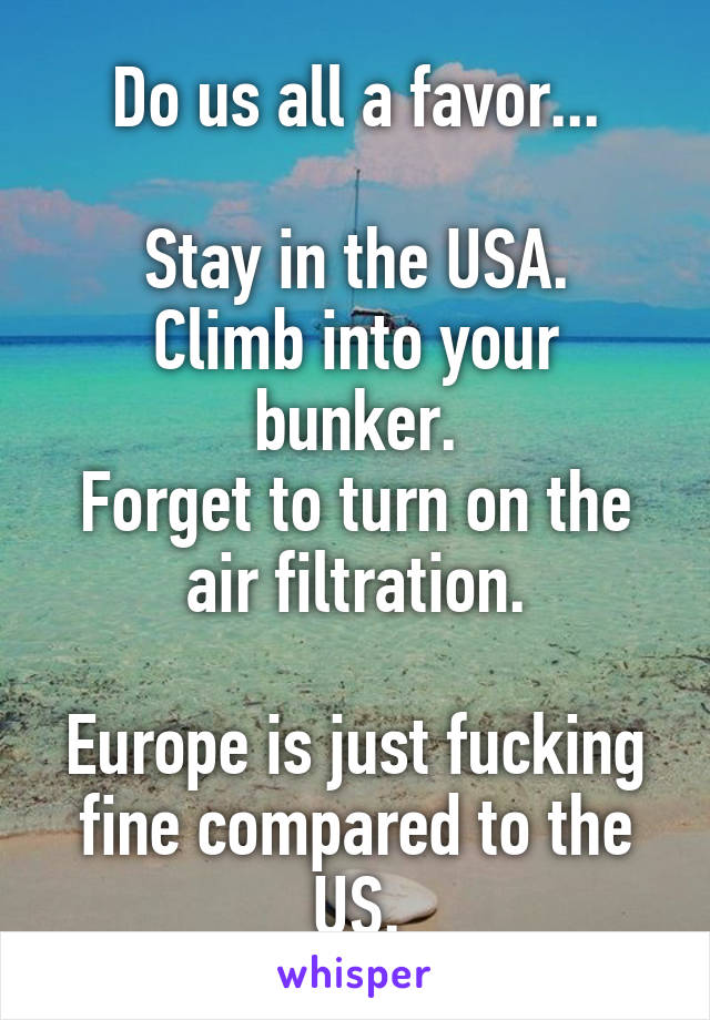 Do us all a favor...

Stay in the USA.
Climb into your bunker.
Forget to turn on the air filtration.

Europe is just fucking fine compared to the US.