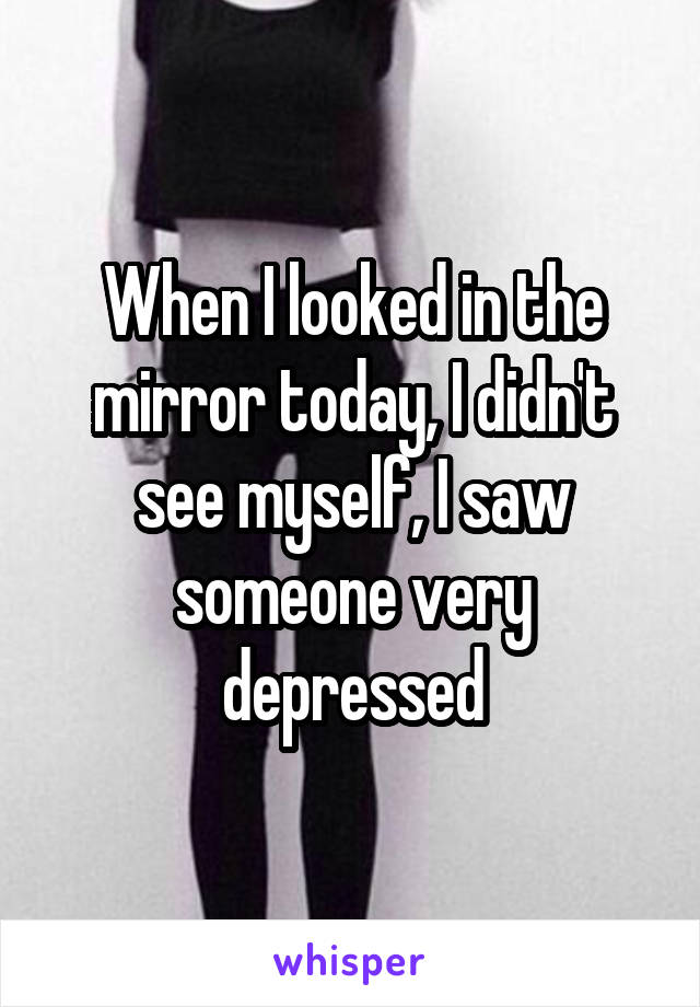 When I looked in the mirror today, I didn't see myself, I saw someone very depressed
