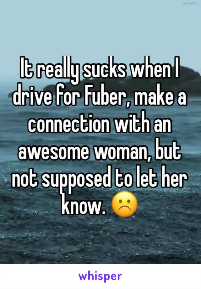 It really sucks when I drive for Fuber, make a connection with an awesome woman, but not supposed to let her know. ☹️
