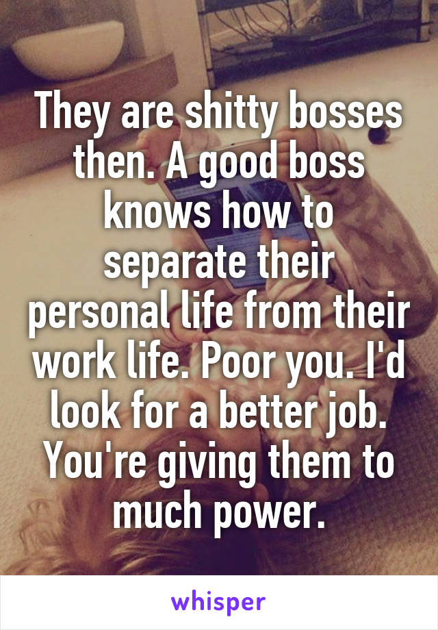 They are shitty bosses then. A good boss knows how to separate their personal life from their work life. Poor you. I'd look for a better job. You're giving them to much power.