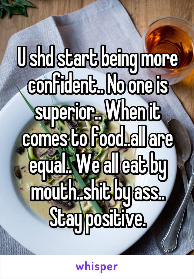 U shd start being more confident.. No one is superior.. When it comes to food..all are equal.. We all eat by mouth..shit by ass.. Stay positive.