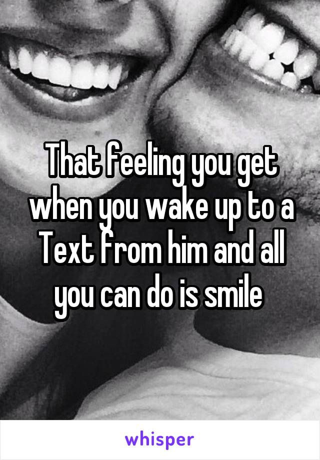 That feeling you get when you wake up to a Text from him and all you can do is smile 