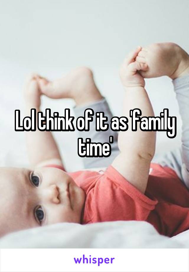 Lol think of it as 'family time'