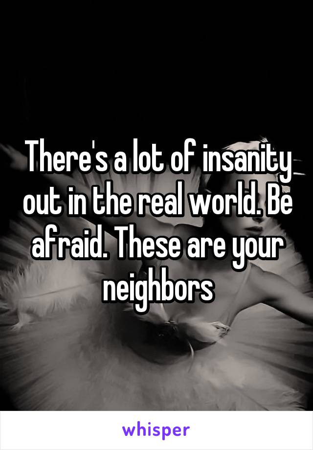 There's a lot of insanity out in the real world. Be afraid. These are your neighbors