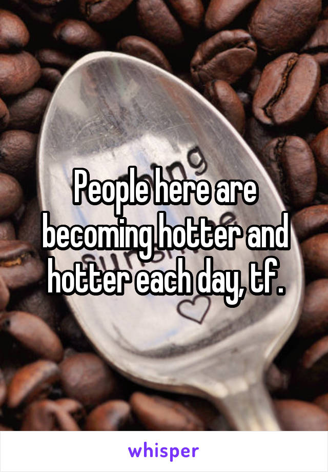 People here are becoming hotter and hotter each day, tf.
