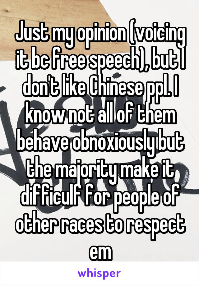 Just my opinion (voicing it bc free speech), but I don't like Chinese ppl. I know not all of them behave obnoxiously but the majority make it difficulf for people of other races to respect em