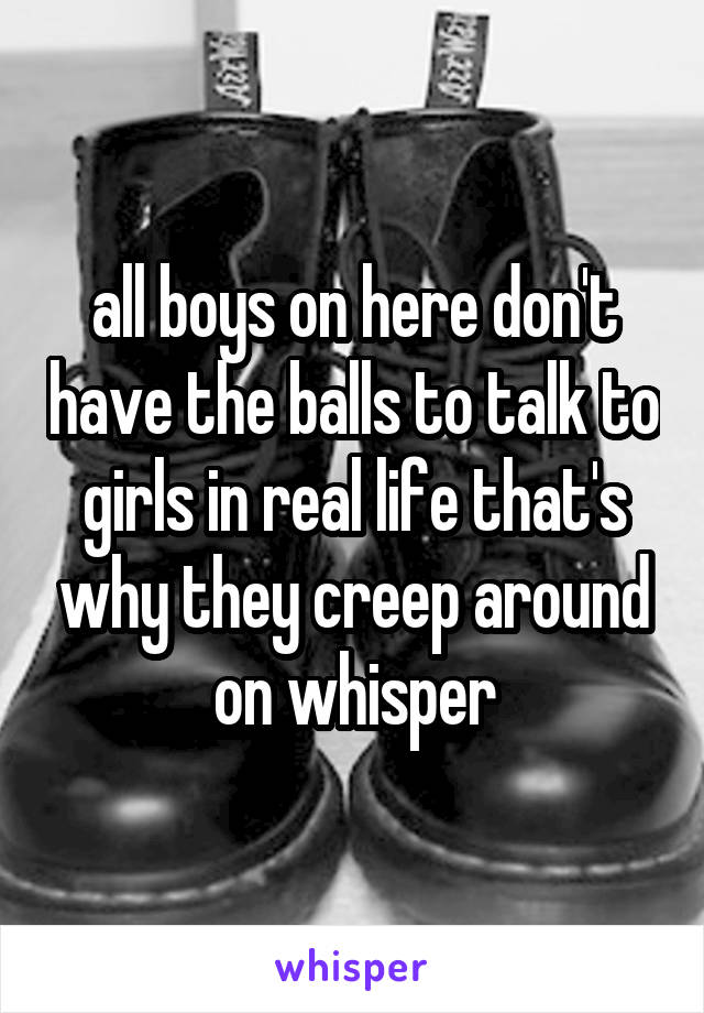 all boys on here don't have the balls to talk to girls in real life that's why they creep around on whisper