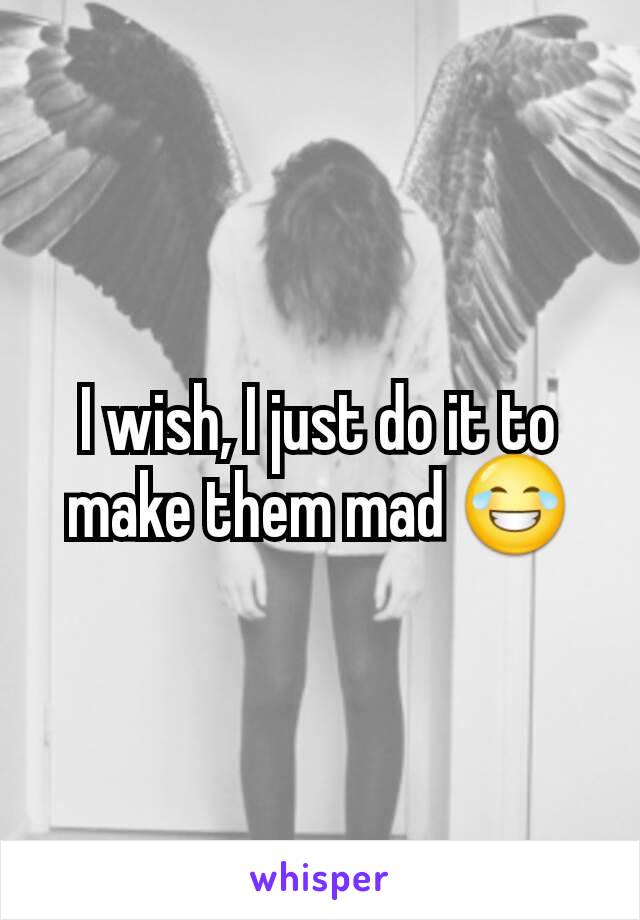 I wish, I just do it to make them mad 😂