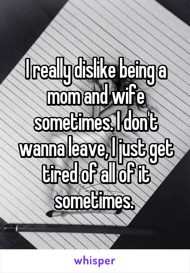 I really dislike being a mom and wife sometimes. I don't wanna leave, I just get tired of all of it sometimes. 