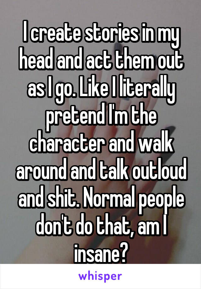 I create stories in my head and act them out as I go. Like I literally pretend I'm the character and walk around and talk outloud and shit. Normal people don't do that, am I insane?