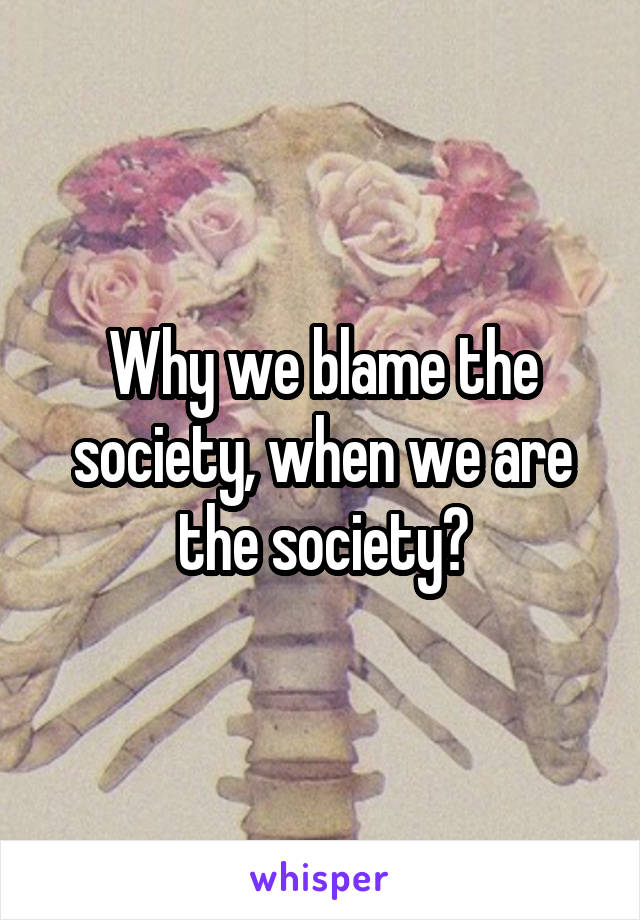 Why we blame the society, when we are the society?