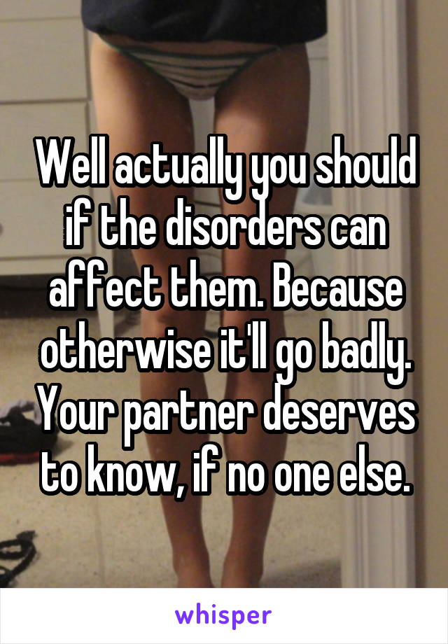 Well actually you should if the disorders can affect them. Because otherwise it'll go badly. Your partner deserves to know, if no one else.