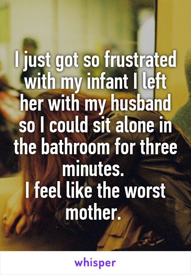 I just got so frustrated with my infant I left her with my husband so I could sit alone in the bathroom for three minutes. 
I feel like the worst mother. 