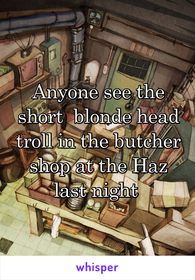 Anyone see the short  blonde head troll in the butcher shop at the Haz last night 
