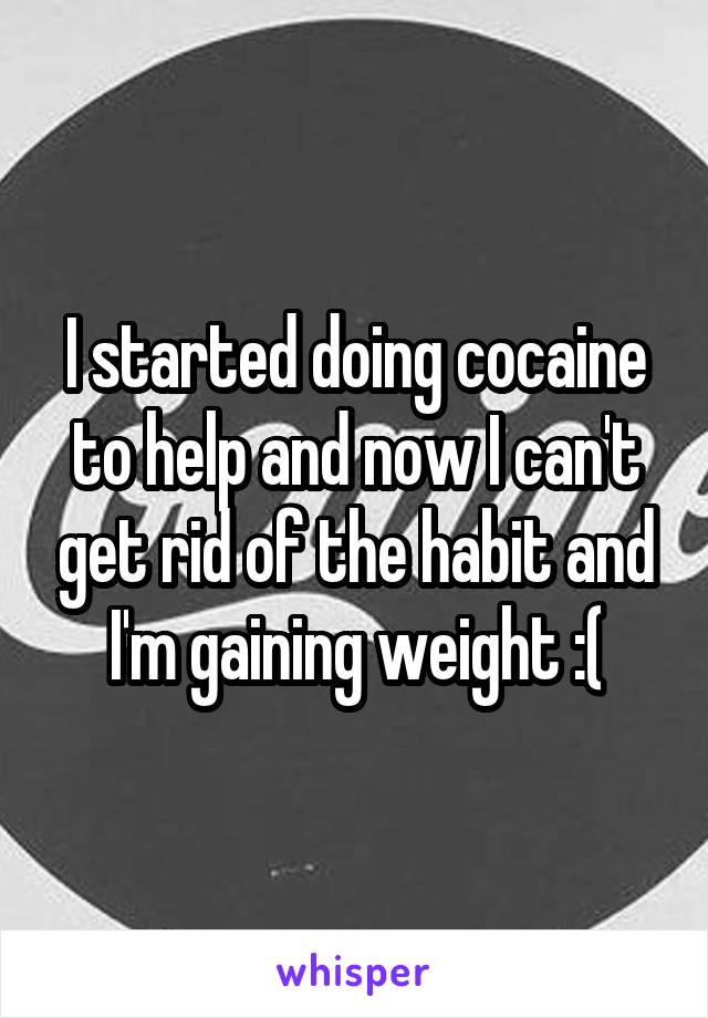 I started doing cocaine to help and now I can't get rid of the habit and I'm gaining weight :(