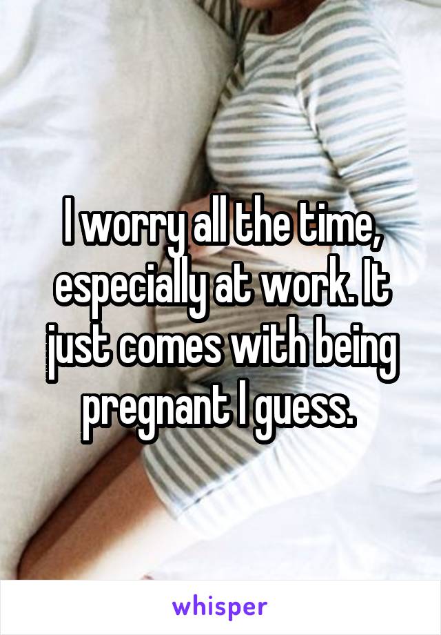 I worry all the time, especially at work. It just comes with being pregnant I guess. 