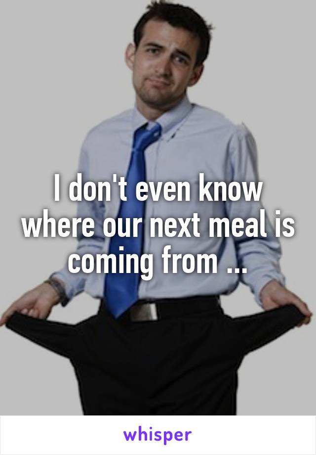 I don't even know where our next meal is coming from ...